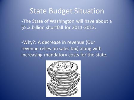 State Budget Situation -The State of Washington will have about a $5.3 billion shortfall for 2011-2013. -Why?: A decrease in revenue (Our revenue relies.