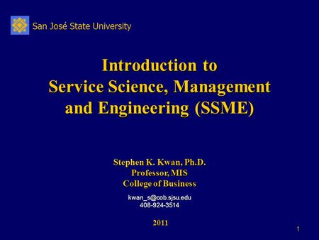 San José State University 1 Introduction to Service Science, Management and Engineering (SSME) 2011 2011 Stephen K. Kwan, Ph.D. Professor, MIS College.