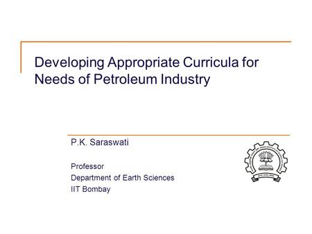 Developing Appropriate Curricula for Needs of Petroleum Industry P.K. Saraswati Professor Department of Earth Sciences IIT Bombay.