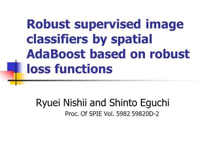Robust supervised image classifiers by spatial AdaBoost based on robust loss functions Ryuei Nishii and Shinto Eguchi Proc. Of SPIE Vol. 5982 59820D-2.