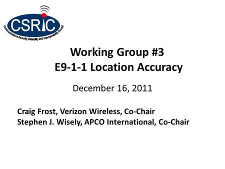 Working Group #3 E9-1-1 Location Accuracy December 16, 2011 Craig Frost, Verizon Wireless, Co-Chair Stephen J. Wisely, APCO International, Co-Chair.