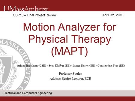 Electrical and Computer Engineering Motion Analyzer for Physical Therapy (MAPT) SDP10 – Final Project Review Arjuna Baratham (CSE) - Sean Klaiber (EE)
