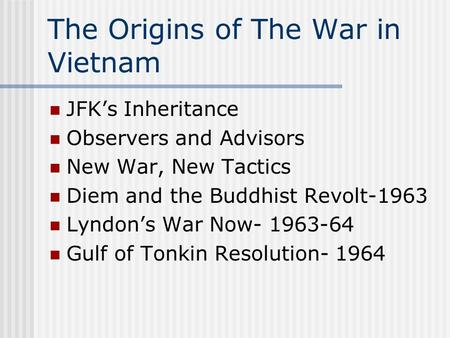 The Origins of The War in Vietnam JFK’s Inheritance Observers and Advisors New War, New Tactics Diem and the Buddhist Revolt-1963 Lyndon’s War Now- 1963-64.