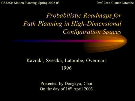 Probabilistic Roadmaps for Path Planning in High-Dimensional Configuration Spaces Kavraki, Svestka, Latombe, Overmars 1996 Presented by Dongkyu, Choi.