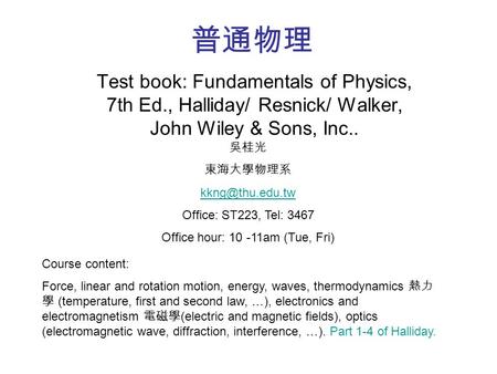 普通物理 Test book: Fundamentals of Physics, 7th Ed., Halliday/ Resnick/ Walker, John Wiley & Sons, Inc.. Course content: Force, linear and rotation motion,