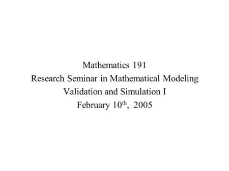 Mathematics 191 Research Seminar in Mathematical Modeling Validation and Simulation I February 10 th, 2005.