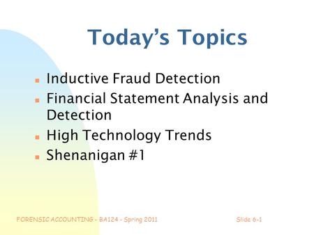 FORENSIC ACCOUNTING - BA124 - Spring 2011Slide 6-1 Today’s Topics n Inductive Fraud Detection n Financial Statement Analysis and Detection n High Technology.