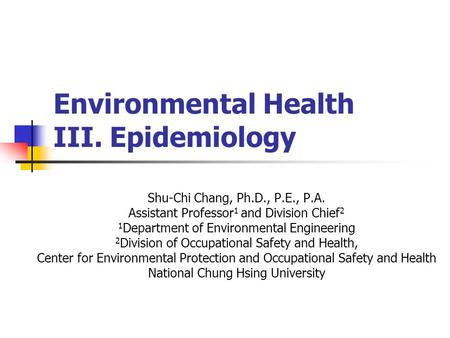 Environmental Health III. Epidemiology Shu-Chi Chang, Ph.D., P.E., P.A. Assistant Professor 1 and Division Chief 2 1 Department of Environmental Engineering.