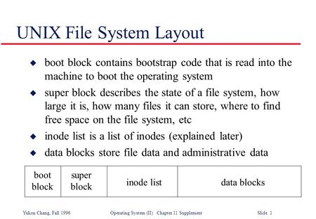 Yukon Chang, Fall 1996 Operating System (II) Chapter 11 Supplement Slide 1 UNIX File System Layout u boot block contains bootstrap code that is read into.