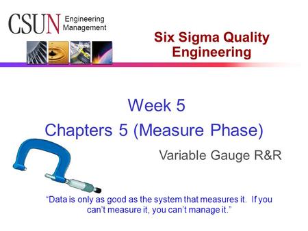 Engineering Management Six Sigma Quality Engineering Week 5 Chapters 5 (Measure Phase) Variable Gauge R&R “Data is only as good as the system that measures.