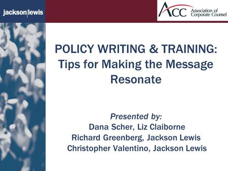 POLICY WRITING & TRAINING: Tips for Making the Message Resonate Presented by: Dana Scher, Liz Claiborne Richard Greenberg, Jackson Lewis Christopher Valentino,