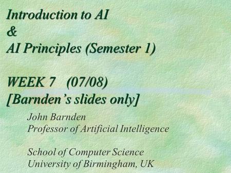 Introduction to AI & AI Principles (Semester 1) WEEK 7 (07/08) [Barnden’s slides only] John Barnden Professor of Artificial Intelligence School of Computer.