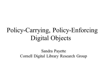 Policy-Carrying, Policy-Enforcing Digital Objects Sandra Payette Cornell Digital Library Research Group.