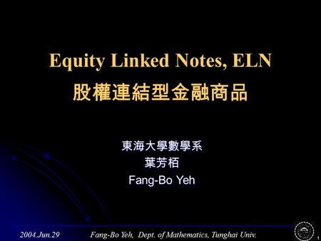Fang-Bo Yeh, Dept. of Mathematics, Tunghai Univ.2004.Jun.29 1 Equity Linked Notes, ELN 股權連結型金融商品 東海大學數學系葉芳栢 Fang-Bo Yeh.