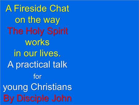 A Fireside Chat on the way The Holy Spirit works in our lives. A practical talk for young Christians By Disciple John.