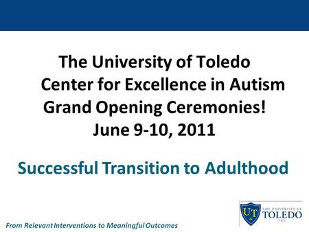 The University of Toledo Center for Excellence in Autism Grand Opening Ceremonies! June 9-10, 2011 Successful Transition to Adulthood From Relevant Interventions.