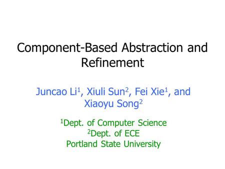 Component-Based Abstraction and Refinement Juncao Li 1, Xiuli Sun 2, Fei Xie 1, and Xiaoyu Song 2 1 Dept. of Computer Science 2 Dept. of ECE Portland State.