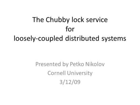 The Chubby lock service for loosely-coupled distributed systems Presented by Petko Nikolov Cornell University 3/12/09.