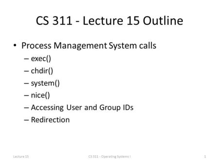 CS 311 - Lecture 15 Outline Process Management System calls – exec() – chdir() – system() – nice() – Accessing User and Group IDs – Redirection Lecture.