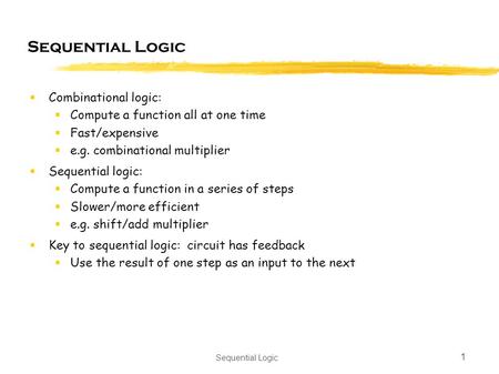 Sequential Logic 1  Combinational logic:  Compute a function all at one time  Fast/expensive  e.g. combinational multiplier  Sequential logic:  Compute.