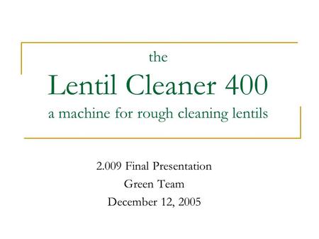The Lentil Cleaner 400 a machine for rough cleaning lentils 2.009 Final Presentation Green Team December 12, 2005.