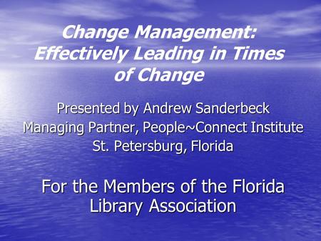 Change Management: Effectively Leading in Times of Change Presented by Andrew Sanderbeck Managing Partner, People~Connect Institute St. Petersburg, Florida.