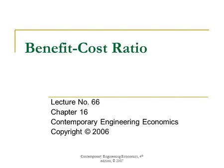 Contemporary Engineering Economics, 4 th edition, © 2007 Benefit-Cost Ratio Lecture No. 66 Chapter 16 Contemporary Engineering Economics Copyright © 2006.