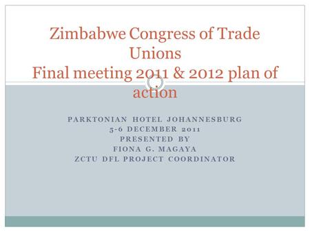PARKTONIAN HOTEL JOHANNESBURG 5-6 DECEMBER 2011 PRESENTED BY FIONA G. MAGAYA ZCTU DFL PROJECT COORDINATOR Zimbabwe Congress of Trade Unions Final meeting.