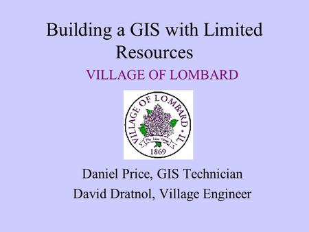 Building a GIS with Limited Resources VILLAGE OF LOMBARD Daniel Price, GIS Technician David Dratnol, Village Engineer.
