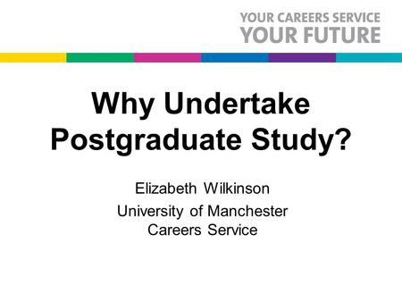Why Undertake Postgraduate Study? Elizabeth Wilkinson University of Manchester Careers Service.