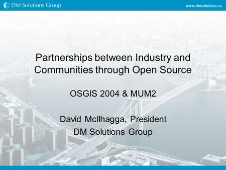 Partnerships between Industry and Communities through Open Source OSGIS 2004 & MUM2 David McIlhagga, President DM Solutions Group.