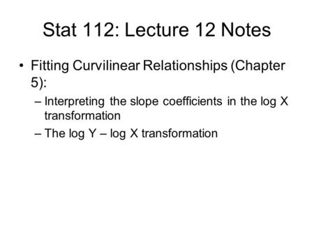 Stat 112: Lecture 12 Notes Fitting Curvilinear Relationships (Chapter 5): –Interpreting the slope coefficients in the log X transformation –The log Y –