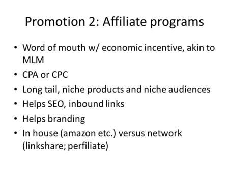Promotion 2: Affiliate programs Word of mouth w/ economic incentive, akin to MLM CPA or CPC Long tail, niche products and niche audiences Helps SEO, inbound.