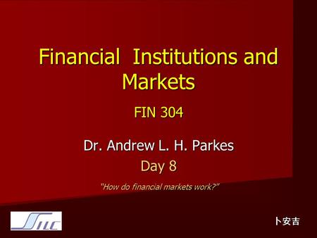 Financial Institutions and Markets FIN 304 Dr. Andrew L. H. Parkes Day 8 “How do financial markets work?” 卜安吉.