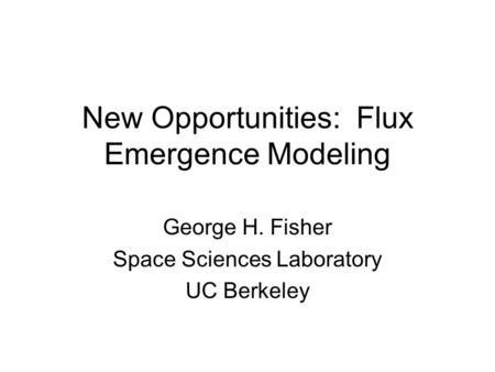 New Opportunities: Flux Emergence Modeling George H. Fisher Space Sciences Laboratory UC Berkeley.