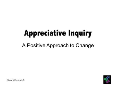 Marge Mohoric, Ph.D. Appreciative Inquiry A Positive Approach to Change.