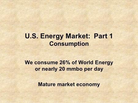 U.S. Energy Market: Part 1 Consumption We consume 26% of World Energy or nearly 20 mmbo per day Mature market economy.