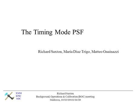XMM EPIC SOC Richard Saxton Background, Operations & Calibration (BOC) meeting Mallorca, 30/03/09-01/04/09 The Timing Mode PSF Richard Saxton, Maria Diaz.