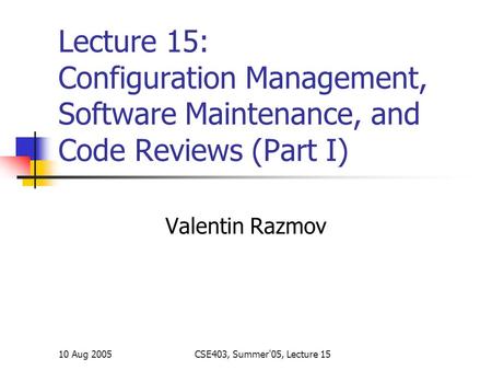 10 Aug 2005CSE403, Summer'05, Lecture 15 Lecture 15: Configuration Management, Software Maintenance, and Code Reviews (Part I) Valentin Razmov.