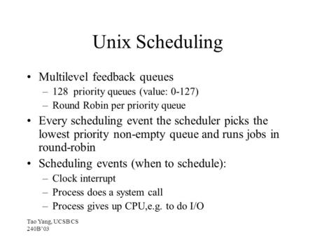 Tao Yang, UCSB CS 240B’03 Unix Scheduling Multilevel feedback queues –128 priority queues (value: 0-127) –Round Robin per priority queue Every scheduling.