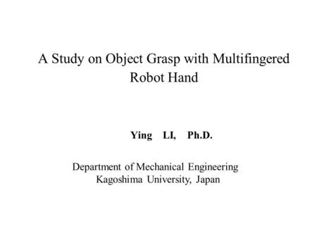 A Study on Object Grasp with Multifingered Robot Hand Ying LI, Ph.D. Department of Mechanical Engineering Kagoshima University, Japan.