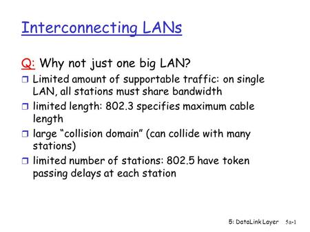 5: DataLink Layer5a-1 Interconnecting LANs Q: Why not just one big LAN? r Limited amount of supportable traffic: on single LAN, all stations must share.