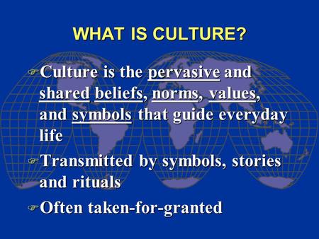 WHAT IS CULTURE? F Culture is the pervasive and shared beliefs, norms, values, and symbols that guide everyday life F Transmitted by symbols, stories and.
