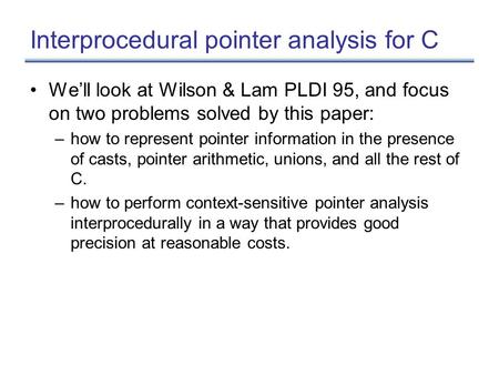 Interprocedural pointer analysis for C We’ll look at Wilson & Lam PLDI 95, and focus on two problems solved by this paper: –how to represent pointer information.
