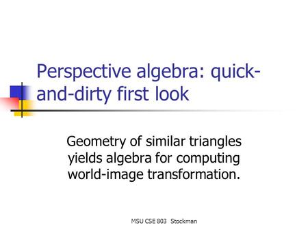 MSU CSE 803 Stockman Perspective algebra: quick- and-dirty first look Geometry of similar triangles yields algebra for computing world-image transformation.