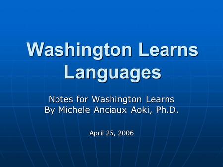 Washington Learns Languages Notes for Washington Learns By Michele Anciaux Aoki, Ph.D. April 25, 2006.