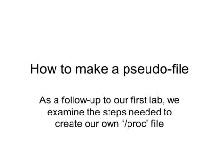 How to make a pseudo-file As a follow-up to our first lab, we examine the steps needed to create our own ‘/proc’ file.