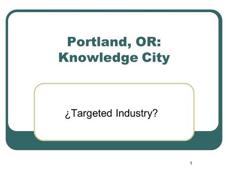 1 Portland, OR: Knowledge City ¿Targeted Industry?
