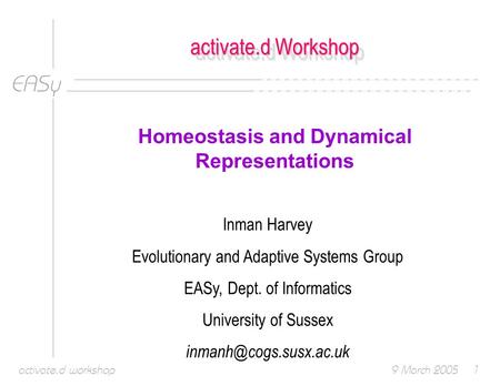 EASy 9 March 2005activate.d workshop1 activate.d Workshop Homeostasis and Dynamical Representations Inman Harvey Evolutionary and Adaptive Systems Group.