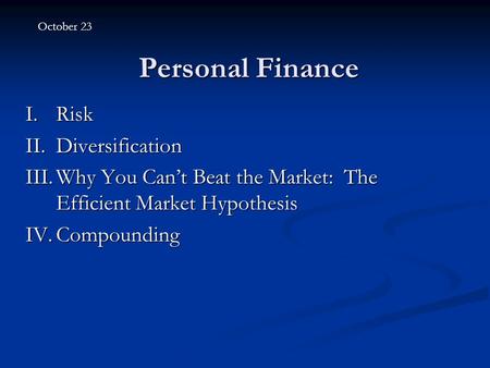 Personal Finance I.Risk II.Diversification III.Why You Can’t Beat the Market: The Efficient Market Hypothesis IV.Compounding October 23.
